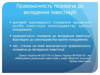Правомочність позивача до
вкладення інвестицій
—  критерій відповідності створення юридичної
особи Інвестора законодавству країни
походження;
—  правомочність позивача до вкладення інвестиції
відповідно до законодавства країни походження;
—  час, станом на який визначається правомочність
позивача до вкладення інвестиції
(Закон України №1207-VII та Закон України №1636-VII - не
обмежували українських інвесторів у праві зберігати існуючі в
Криму інвестиції)
 