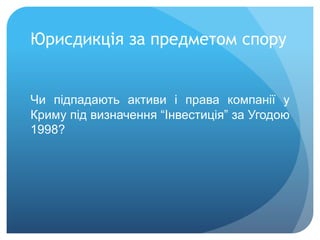 Юрисдикція за предметом спору
Чи підпадають активи і права компанії у
Криму під визначення “Інвестиція” за Угодою
1998?
 