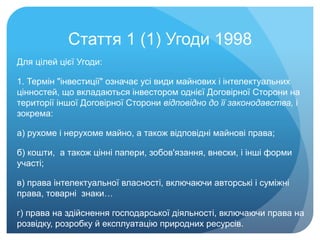 Стаття 1 (1) Угоди 1998
Для цілей цієї Угоди:
1. Термін "інвестиції" означає усі види майнових і інтелектуальних
цінностей, що вкладаються інвестором однієї Договірної Сторони на
території іншої Договірної Сторони відповідно до її законодавства, і
зокрема:
а) рухоме і нерухоме майно, а також відповідні майнові права;
б) кошти, а також цінні папери, зобов'язання, внески, і інші форми
участі;
в) права інтелектуальної власності, включаючи авторські і суміжні
права, товарні знаки…
г) права на здійснення господарської діяльності, включаючи права на
розвідку, розробку й експлуатацію природних ресурсів.
 