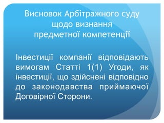 Висновок Арбітражного суду
щодо визнання
предметної компетенції
Інвестиції компанії відповідають
вимогам Статті 1(1) Угоди, як
інвестиції, що здійснені відповідно
до законодавства приймаючої
Договірної Сторони.
 