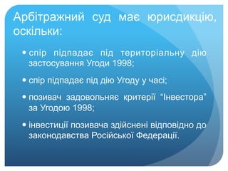 Арбітражний суд має юрисдикцію,
оскільки:
— спір підпадає під територіальну дію
застосування Угоди 1998;
— спір підпадає під дію Угоду у часі;
— позивач задовольняє критерії “Інвестора”
за Угодою 1998;
— інвестиції позивача здійснені відповідно до
законодавства Російської Федерації.
 