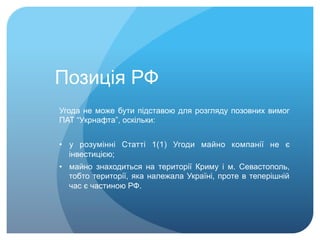 Позиція РФ
Угода не може бути підставою для розгляду позовних вимог
ПАТ “Укрнафта”, оскільки:
•  у розумінні Статті 1(1) Угоди майно компанії не є
інвестицією;
•  майно знаходиться на території Криму і м. Севастополь,
тобто території, яка належала Україні, проте в теперішній
час є частиною РФ.
 