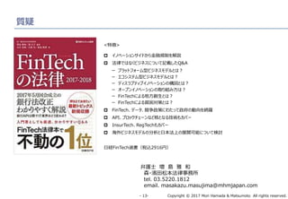Copyright © 2017 Mori Hamada & Matsumoto All rights reserved.‐ 13‐
質疑
弁護士 増 島 雅 和
森・濱田松本法律事務所
tel. 03.5220.1812
email. masakazu.masujima@mhmjapan.com
<特徴>
 イノベーションサイドから金融規制を解説
 法律ではなくビジネスについて記載したQ&A
ー プラットフォーム型ビジネスモデルとは？
ー エコシステム型ビジネスモデルとは？
ー ディスラプティブイノベーションの構図とは？
ー オープンイノベーションの取り組み方は？
ー FinTechによる地方創生とは？
ー FinTechによる貧困対策とは？
 FinTech、データ、競争政策にわたって政府の動向を網羅
 API、ブロックチェーンなど核となる技術もカバー
 InsurTech、RegTechもカバー
 海外ビジネスモデルの分析と日本法上の展開可能について検討
日経FinTech選書（税込2916円）
 