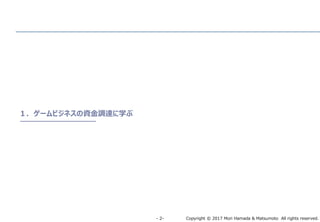 Copyright © 2017 Mori Hamada & Matsumoto All rights reserved.‐ 2‐
１．ゲームビジネスの資金調達に学ぶ
 