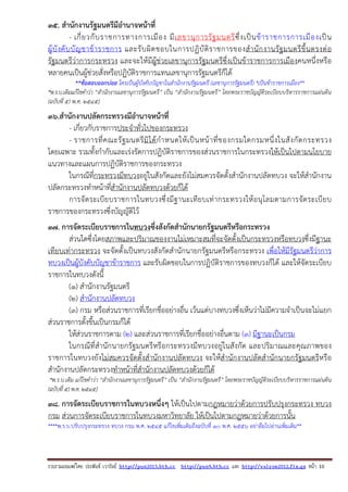 รวบรวมเผยแพรโดย ประพันธ เวารัมย http://pun2013.bth.cc http://pun9.bth.cc และ http://valrom2012.fix.gs หนา 10
35. สํานักงานรัฐมนตรีมีอํานาจหน้าที่
- เกี่ยวกับราชการทางการเมือง มีเลขานุการรัฐมนตรีซึ่งเป็นข้าราชการการเมืองเป็น
ผู้บังคับบัญชาข้าราชการ และรับผิดชอบในการปฏิบัติราชการของสํานักงานรัฐมนตรีขึ้นตรงต่อ
รัฐมนตรีว่าการกระทรวง และจะให้มีผู้ช่วยเลขานุการรัฐมนตรีซึ่งเป็นข้าราชการการเมืองคนหนึ่งหรือ
หลายคนเป็นผู้ช่วยสั่งหรือปฏิบัติราชการแทนเลขานุการรัฐมนตรีก็ได้
**ข้อสอบออกบ่อย ใครเป็นผู้บังคับบัญชาในสํานักงานรัฐมนตรี (เลขานุการรัฐมนตรี) *เป็นข้าราชการเมือง**
*พ.ร.บ.เดิมแก้ไขคําว่า “สํานักงานเลขานุการรัฐมนตรี” เป็น “สํานักงานรัฐมนตรี” โดยพระราชบัญญัติระเบียบบริหารราชการแผ่นดิน
(ฉบับที่ ๕) พ.ศ. ๒๕๔๕]
36.สํานักงานปลัดกระทรวงมีอํานาจหน้าที่
- เกี่ยวกับราชการประจําทั่วไปของกระทรวง
- ราชการที่คณะรัฐมนตรีมิได้กําหนดให้เป็นหน้าที่ของกรมใดกรมหนึ่งในสังกัดกระทรวง
โดยเฉพาะ รวมทั้งกํากับและเร่งรัดการปฏิบัติราชการของส่วนราชการในกระทรวงให้เป็นไปตามนโยบาย
แนวทางและแผนการปฏิบัติราชการของกระทรวง
ในกรณีที่กระทรวงมีทบวงอยู่ในสังกัดและยังไม่สมควรจัดตั้งสํานักงานปลัดทบวง จะให้สํานักงาน
ปลัดกระทรวงทําหน้าที่สํานักงานปลัดทบวงด้วยก็ได้
การจัดระเบียบราชการในทบวงซึ่งมีฐานะเทียบเท่ากระทรวงให้อนุโลมตามการจัดระเบียบ
ราชการของกระทรวงซึ่งบัญญัติไว้
37. การจัดระเบียบราชการในทบวงซึ่งสังกัดสํานักนายกรัฐมนตรีหรือกระทรวง
ส่วนใดซึ่งโดยสภาพและปริมาณของงานไม่เหมาะสมที่จะจัดตั้งเป็นกระทรวงหรือทบวงซึ่งมีฐานะ
เทียบเท่ากระทรวง จะจัดตั้งเป็นทบวงสังกัดสํานักนายกรัฐมนตรีหรือกระทรวง เพื่อให้มีรัฐมนตรีว่าการ
ทบวงเป็นผู้บังคับบัญชาข้าราชการ และรับผิดชอบในการปฏิบัติราชการของทบวงก็ได้ และให้จัดระเบียบ
ราชการในทบวงดังนี้
(๑) สํานักงานรัฐมนตรี
(๒) สํานักงานปลัดทบวง
(๓) กรม หรือส่วนราชการที่เรียกชื่ออย่างอื่น เว้นแต่บางทบวงซึ่งเห็นว่าไม่มีความจําเป็นจะไม่แยก
ส่วนราชการตั้งขึ้นเป็นกรมก็ได้
ให้ส่วนราชการตาม (๒) และส่วนราชการที่เรียกชื่ออย่างอื่นตาม (๓) มีฐานะเป็นกรม
ในกรณีที่สํานักนายกรัฐมนตรีหรือกระทรวงมีทบวงอยู่ในสังกัด และปริมาณและคุณภาพของ
ราชการในทบวงยังไม่สมควรจัดตั้งสํานักงานปลัดทบวง จะให้สํานักงานปลัดสํานักนายกรัฐมนตรีหรือ
สํานักงานปลัดกระทรวงทําหน้าที่สํานักงานปลัดทบวงด้วยก็ได้
*พ.ร.บ.เดิม แก้ไขคําว่า “สํานักงานเลขานุการรัฐมนตรี” เป็น “สํานักงานรัฐมนตรี” โดยพระราชบัญญัติระเบียบบริหารราชการแผ่นดิน
(ฉบับที่ ๕) พ.ศ. ๒๕๔๕]
38. การจัดระเบียบราชการในทบวงหนึ่งๆ ให้เป็นไปตามกฎหมายว่าด้วยการปรับปรุงกระทรวง ทบวง
กรม ส่วนการจัดระเบียบราชการในทบวงมหาวิทยาลัย ให้เป็นไปตามกฎหมายว่าด้วยการนั้น
****พ.ร.บ.ปรับปรุงกระทรวง ทบวง กรม พ.ศ. 2545 แก้ไขเพิ่มเติมถึงฉบับที่ 10 พ.ศ. 2556 อย่าลืมไปอ่านเพิ่มเติม**
 