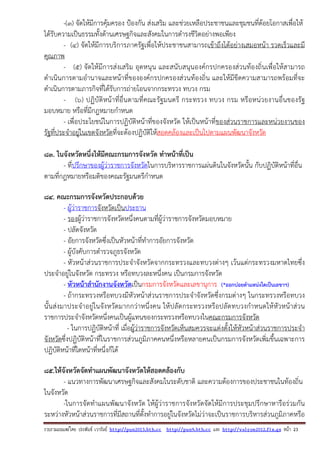 รวบรวมเผยแพรโดย ประพันธ เวารัมย http://pun2013.bth.cc http://pun9.bth.cc และ http://valrom2012.fix.gs หนา 23
-(๓) จัดให้มีการคุ้มครอง ป้องกัน ส่งเสริม และช่วยเหลือประชาชนและชุมชนที่ด้อยโอกาสเพื่อให้
ได้รับความเป็นธรรมทั้งด้านเศรษฐกิจและสังคมในการดํารงชีวิตอย่างพอเพียง
- (๔) จัดให้มีการบริการภาครัฐเพื่อให้ประชาชนสามารถเข้าถึงได้อย่างเสมอหน้า รวดเร็วและมี
คุณภาพ
- (๕) จัดให้มีการส่งเสริม อุดหนุน และสนับสนุนองค์กรปกครองส่วนท้องถิ่นเพื่อให้สามารถ
ดําเนินการตามอํานาจและหน้าที่ขององค์กรปกครองส่วนท้องถิ่น และให้มีขีดความสามารถพร้อมที่จะ
ดําเนินการตามภารกิจที่ได้รับการถ่ายโอนจากกระทรวง ทบวง กรม
- (๖) ปฏิบัติหน้าที่อื่นตามที่คณะรัฐมนตรี กระทรวง ทบวง กรม หรือหน่วยงานอื่นของรัฐ
มอบหมาย หรือที่มีกฎหมายกําหนด
- เพื่อประโยชน์ในการปฏิบัติหน้าที่ของจังหวัด ให้เป็นหน้าที่ของส่วนราชการและหน่วยงานของ
รัฐที่ประจําอยู่ในเขตจังหวัดที่จะต้องปฏิบัติให้สอดคล้องและเป็นไปตามแผนพัฒนาจังหวัด
83. ในจังหวัดหนึ่งให้มีคณะกรมการจังหวัด ทําหน้าที่เป็น
- ที่ปรึกษาของผู้ว่าราชการจังหวัดในการบริหารราชการแผ่นดินในจังหวัดนั้น กับปฏิบัติหน้าที่อื่น
ตามที่กฎหมายหรือมติของคณะรัฐมนตรีกําหนด
84. คณะกรมการจังหวัดประกอบด้วย
- ผู้ว่าราชการจังหวัดเป็นประธาน
- รองผู้ว่าราชการจังหวัดหนึ่งคนตามที่ผู้ว่าราชการจังหวัดมอบหมาย
- ปลัดจังหวัด
- อัยการจังหวัดซึ่งเป็นหัวหน้าที่ทําการอัยการจังหวัด
- ผู้บังคับการตํารวจภูธรจังหวัด
- หัวหน้าส่วนราชการประจําจังหวัดจากกระทรวงและทบวงต่างๆ เว้นแต่กระทรวงมหาดไทยซึ่ง
ประจําอยู่ในจังหวัด กระทรวง หรือทบวงละหนึ่งคน เป็นกรมการจังหวัด
- หัวหน้าสํานักงานจังหวัดเป็นกรมการจังหวัดและเลขานุการ (*ออกบ่อยตําแหน่งใดเป็นเลขาฯ)
- ถ้ากระทรวงหรือทบวงมีหัวหน้าส่วนราชการประจําจังหวัดซึ่งกรมต่างๆ ในกระทรวงหรือทบวง
นั้นส่งมาประจําอยู่ในจังหวัดมากกว่าหนึ่งคน ให้ปลัดกระทรวงหรือปลัดทบวงกําหนดให้หัวหน้าส่วน
ราชการประจําจังหวัดหนึ่งคนเป็นผู้แทนของกระทรวงหรือทบวงในคณะกรมการจังหวัด
- ในการปฏิบัติหน้าที่ เมื่อผู้ว่าราชการจังหวัดเห็นสมควรจะแต่งตั้งให้หัวหน้าส่วนราชการประจํา
จังหวัดซึ่งปฏิบัติหน้าที่ในราชการส่วนภูมิภาคคนหนึ่งหรือหลายคนเป็นกรมการจังหวัดเพิ่มขึ้นเฉพาะการ
ปฏิบัติหน้าที่ใดหน้าที่หนึ่งก็ได้
85.ให้จังหวัดจัดทําแผนพัฒนาจังหวัดให้สอดคล้องกับ
- แนวทางการพัฒนาเศรษฐกิจและสังคมในระดับชาติ และความต้องการของประชาชนในท้องถิ่น
ในจังหวัด
-ในการจัดทําแผนพัฒนาจังหวัด ให้ผู้ว่าราชการจังหวัดจัดให้มีการประชุมปรึกษาหารือร่วมกัน
ระหว่างหัวหน้าส่วนราชการที่มีสถานที่ตั้งทําการอยู่ในจังหวัดไม่ว่าจะเป็นราชการบริหารส่วนภูมิภาคหรือ
 