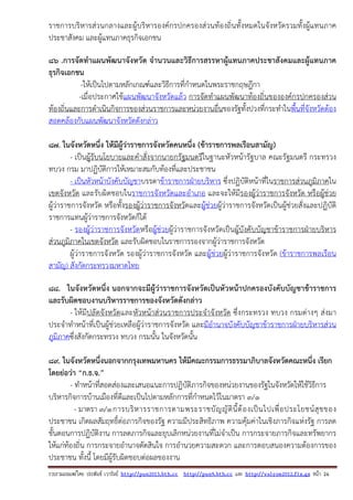 รวบรวมเผยแพรโดย ประพันธ เวารัมย http://pun2013.bth.cc http://pun9.bth.cc และ http://valrom2012.fix.gs หนา 24
ราชการบริหารส่วนกลางและผู้บริหารองค์กรปกครองส่วนท้องถิ่นทั้งหมดในจังหวัดรวมทั้งผู้แทนภาค
ประชาสังคม และผู้แทนภาคธุรกิจเอกชน
86 .การจัดทําแผนพัฒนาจังหวัด จํานวนและวิธีการสรรหาผู้แทนภาคประชาสังคมและผู้แทนภาค
ธุรกิจเอกชน
-ให้เป็นไปตามหลักเกณฑ์และวิธีการที่กําหนดในพระราชกฤษฎีกา
-เมื่อประกาศใช้แผนพัฒนาจังหวัดแล้ว การจัดทําแผนพัฒนาท้องถิ่นขององค์กรปกครองส่วน
ท้องถิ่นและการดําเนินกิจการของส่วนราชการและหน่วยงานอื่นของรัฐทั้งปวงที่กระทําในพื้นที่จังหวัดต้อง
สอดคล้องกับแผนพัฒนาจังหวัดดังกล่าว
87. ในจังหวัดหนึ่ง ให้มีผู้ว่าราชการจังหวัดคนหนึ่ง (ข้าราชการพลเรือนสามัญ)
- เป็นผู้รับนโยบายและคําสั่งจากนายกรัฐมนตรีในฐานะหัวหน้ารัฐบาล คณะรัฐมนตรี กระทรวง
ทบวง กรม มาปฏิบัติการให้เหมาะสมกับท้องที่และประชาชน
- เป็นหัวหน้าบังคับบัญชาบรรดาข้าราชการฝ่ายบริหาร ซึ่งปฏิบัติหน้าที่ในราชการส่วนภูมิภาคใน
เขตจังหวัด และรับผิดชอบในราชการจังหวัดและอําเภอ และจะให้มีรองผู้ว่าราชการจังหวัด หรือผู้ช่วย
ผู้ว่าราชการจังหวัด หรือทั้งรองผู้ว่าราชการจังหวัดและผู้ช่วยผู้ว่าราชการจังหวัดเป็นผู้ช่วยสั่งและปฏิบัติ
ราชการแทนผู้ว่าราชการจังหวัดก็ได้
- รองผู้ว่าราชการจังหวัดหรือผู้ช่วยผู้ว่าราชการจังหวัดเป็นผู้บังคับบัญชาข้าราชการฝ่ายบริหาร
ส่วนภูมิภาคในเขตจังหวัด และรับผิดชอบในราชการรองจากผู้ว่าราชการจังหวัด
ผู้ว่าราชการจังหวัด รองผู้ว่าราชการจังหวัด และผู้ช่วยผู้ว่าราชการจังหวัด (ข้าราชการพลเรือน
สามัญ) สังกัดกระทรวงมหาดไทย
88. ในจังหวัดหนึ่ง นอกจากจะมีผู้ว่าราชการจังหวัดเป็นหัวหน้าปกครองบังคับบัญชาข้าราชการ
และรับผิดชอบงานบริหารราชการของจังหวัดดังกล่าว
- ให้มีปลัดจังหวัดและหัวหน้าส่วนราชการประจําจังหวัด ซึ่งกระทรวง ทบวง กรมต่างๆ ส่งมา
ประจําทําหน้าที่เป็นผู้ช่วยเหลือผู้ว่าราชการจังหวัด และมีอํานาจบังคับบัญชาข้าราชการฝ่ายบริหารส่วน
ภูมิภาคซึ่งสังกัดกระทรวง ทบวง กรมนั้น ในจังหวัดนั้น
89. ในจังหวัดหนึ่งนอกจากกรุงเทพมหานคร ให้มีคณะกรรมการธรรมาภิบาลจังหวัดคณะหนึ่ง เรียก
โดยย่อว่า “ก.ธ.จ.”
- ทําหน้าที่สอดส่องและเสนอแนะการปฏิบัติภารกิจของหน่วยงานของรัฐในจังหวัดให้ใช้วิธีการ
บริหารกิจการบ้านเมืองที่ดีและเป็นไปตามหลักการที่กําหนดไว้ในมาตรา ๓/๑
- มาตรา ๓/๑การบริหารราชการตามพระราชบัญญัตินี้ต้องเป็นไปเพื่อประโยชน์สุขของ
ประชาชน เกิดผลสัมฤทธิ์ต่อภารกิจของรัฐ ความมีประสิทธิภาพ ความคุ้มค่าในเชิงภารกิจแห่งรัฐ การลด
ขั้นตอนการปฏิบัติงาน การลดภารกิจและยุบเลิกหน่วยงานที่ไม่จําเป็น การกระจายภารกิจและทรัพยากร
ให้แก่ท้องถิ่น การกระจายอํานาจตัดสินใจ การอํานวยความสะดวก และการตอบสนองความต้องการของ
ประชาชน ทั้งนี้ โดยมีผู้รับผิดชอบต่อผลของงาน
 