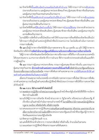 รวบรวมเผยแพรโดย ประพันธ เวารัมย http://pun2013.bth.cc http://pun9.bth.cc และ http://valrom2012.fix.gs หนา 26
(2) จังหวัดที่มีตั้งแต่สิบเอ็ดอําเภอแต่ไม่เกินสิบห้าอําเภอ ให้มีกรรมการจํานวนสิบหกคน
ประกอบด้วยประธาน และผู้แทนภาคประชาสังคมเก้าคน ผู้แทนสมาชิกสภาท้องถิ่นสามคน
และผู้แทนภาคธุรกิจเอกชนสามคนเป็นกรรมการ
(3) จังหวัดที่มีตั้งแต่สิบหกอําเภอแต่ไม่เกินยี่สิบอําเภอ ให้มีกรรมการจํานวนสิบแปดคน
ประกอบด้วยประธาน และผู้แทนภาคประชาสังคมเก้าคน ผู้แทนสมาชิกสภาท้องถิ่นสี่คน และ
ผู้แทนภาคเอกชนสี่คนเป็นกรรมการ
(4) จังหวัดที่มีตั้งแต่ยี่สิบเอ็ดอําเภอขึ้นไป ให้มีกรรมการจํานวนยี่สิบคน ประกอบด้วยประธาน
และผู้แทนภาคประชาสังคมสิบเอ็ดคน ผู้แทนสมาชิกสภาท้องถิ่นสี่คน และผู้แทนภาคธุรกิจ
เอกชนสี่คนเป็นกรรมการ
ในกรณีที่มีการจัดตั้งอําเภอขึ้นใหม่อันอาจทําให้จํานวนกรรมการที่จะพึงมีของจังหวัดเปลี่ยนไป
ให้กรรมการที่อยู่ในตําแหน่งปฏิบัติหน้าที่ต่อไปจนครบวาระ โดยไม่ต้องดําเนินการสรรหา
กรรมการเพิ่มเติม
ข้อ 17 เมื่อผู้ว่าราชการจังหวัดได้ดําเนินการสรรหาตาม ข้อ 13 และข้อ 16 แล้ว ให้ผู้ว่าราชการ
จังหวัดแจ้งรายชื่อไปยังปลัดสํานักนายกรัฐมนตรีเพื่อลงนามรับรองรายชื่อกรรมการเป็นรายจังหวัด
ให้ผู้ว่าราชการจังหวัดแต่ละจังหวัดปิดประกาศรายชื่อกรรมการที่ได้รับการรับรองตามวรรคหนึ่ง
ให้ประชาชนทราบ ณ ศาลากลางจังหวัด ที่ว่าการอําเภอ ที่ทําการองค์กรปกครองส่วนท้องถิ่นและที่ทํา
การผู้ใหญ่บ้าน
ข้อ 18 กรรมการผู้แทนภาคประชาสังคม กรรมการผู้แทนสมาชิกสภาท้องถิ่น และกรรมการ
ผู้แทนภาคธุรกิจเอกชน มีวาระดํารงตําแหน่งคราวละสามปีนับแต่วันที่ปลัดสํานักนายกรัฐมนตรีลงนาม
รับรองรายชื่อกรรมการเป็นรายจังหวัด กรรมการซึ่งพ้นจากตําแหน่งตามวาระ อาจได้รับสรรหาอีกได้ แต่
จะดํารงตําแหน่งติดต่อกันเกินสองวาระไม่ได้
เมื่อครบกําหนดตามวาระในวรรคหนึ่ง หากยังไม่มีการสรรหากรรมการขึ้นใหม่ ให้กรรมการซึ่งพ้น
จากตําแหน่งตามวาระนั้นอยู่ในตําแหน่งเพื่อปฏิบัติหน้าที่ต่อไปจนกว่ากรรมการซึ่งได้รับการสรรหาใหม่
เข้ารับหน้าที่
ข้อ 22 ก.ธ.จ. มีอํานาจหน้าที่ ดังต่อไปนี้
(1) สอดส่องการปฏิบัติภารกิจหน่วยงานของรัฐและเจ้าหน้าที่ของรัฐในจังหวัดให้ใช้วิธีการบริหาร
จัดการบ้านเมืองที่ดี
(2) แจ้งให้ผู้ว่าราชการจังหวัด หัวหน้าส่วนราชการ รัฐวิสาหกิจ หรือหน่วยงานอื่นของรัฐ ที่
เกี่ยวข้อง แล้วแต่กรณี ดําเนินการตามอํานาจหน้าที่ ในกรณีที่พบว่ามีการละเลยไม่ปฏิบัติตาม
กฎมาย ระเบียบ หรือข้อบังคับ หรือมีการทุจริต
(3) เสนอแนะแนวทางการปฏิบัติและการส่งเสริมตามหลักคุณธรรม จริยธรรม และธรรมาภิบาล
เพื่อการบริหารกิจการบ้านเมืองที่ดีของหน่วยงานของรัฐและเจ้าหน้าที่ของรัฐแก่ผู้ว่าราชการ
จังหวัดและหน่วยงานของรัฐในจังหวัด
(4) ติดตามการปฏิบัติตามมติ ก.ธ.จ.
(5) แต่งตั้งที่ปรึกษาด้านวิชาการ การประชาสัมพันธ์ หรือด้านอื่น จํานวนไม่เกินสามคน
(6) เผยแพร่ผลการปฏิบัติหน้าที่ต่อสาธารณะตามที่เห็นสมควร
 