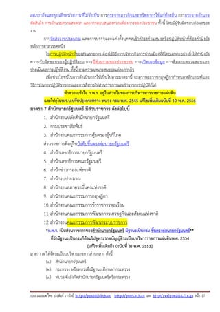 รวบรวมเผยแพรโดย ประพันธ เวารัมย http://pun2013.bth.cc http://pun9.bth.cc และ http://valrom2012.fix.gs หนา 37
ลดภารกิจและยุบเลิกหน่วยงานที่ไม่จําเป็น การกระจายภารกิจและทรัพยากรให้แก่ท้องถิ่น การกระจายอํานาจ
ตัดสินใจ การอํานวยความสะดวก และการตอบสนองความต้องการของประชาชน ทั้งนี้ โดยมีผู้รับผิดชอบต่อผลของ
งาน
การจัดสรรงบประมาณ และการบรรจุและแต่งตั้งบุคคลเข้าดํารงตําแหน่งหรือปฏิบัติหน้าที่ต้องคํานึงถึง
หลักการตามวรรคหนึ่ง
ในการปฏิบัติหน้าที่ของส่วนราชการ ต้องใช้วิธีการบริหารกิจการบ้านเมืองที่ดีโดยเฉพาะอย่างยิ่งให้คํานึงถึง
ความรับผิดชอบของผู้ปฏิบัติงาน การมีส่วนร่วมของประชาชน การเปิดเผยข้อมูล การติดตามตรวจสอบและ
ประเมินผลการปฏิบัติงาน ทั้งนี้ ตามความเหมาะสมของแต่ละภารกิจ
เพื่อประโยชน์ในการดําเนินการให้เป็นไปตามมาตรานี้ จะตราพระราชกฤษฎีกากําหนดหลักเกณฑ์และ
วิธีการในการปฏิบัติราชการและการสั่งการให้ส่วนราชการและข้าราชการปฏิบัติก็ได้
ทําความเข้าใจ ก.พ.ร. อยู่ในส่วนในของการบริหารหารราชการแผ่นดิน
และไปดูในพ.ร.บ.ปรับปรุงกระทรวง ทบวง กรม พ.ศ. 2545 แก้ไขเพิ่มเติมฉบับที่ 10 พ.ศ. 2556
มาตรา 7 สํานักนายกรัฐมนตรี มีส่วนราชการ ดังต่อไปนี้
1. สํานักงานปลัดสํานักนายกรัฐมนตรี
2. กรมประชาสัมพันธ์
3. สํานักงานคณะกรรมการคุ้มครองผู้บริโภค
ส่วนราชการที่อยู่ในบังคับขึ้นตรงต่อนายกรัฐมนตรี
4. สํานักเลขาธิการนายกรัฐมนตรี
5. สํานักเลขาธิการคณะรัฐมนตรี
6. สํานักข่าวกรองแห่งชาติ
7. สํานักงบประมาณ
8. สํานักงานสภาความั่นคงแห่งชาติ
9. สํานักงานคณะกรรมการกฤษฎีกา
10.สํานักงานคณะกรรมการข้าราชการพลเรือน
11.สํานักงานคณะกรรมการพัฒนาการเศรษฐกิจและสังคมแห่งชาติ
12.สํานักงานคณะกรรมการพัฒนาระบบราชการ
*ก.พ.ร. เป็นส่วนราชการของสํานักนายกรัฐมนตรี มีฐานะเป็นกรม ขึ้นตรงต่อนายกรัฐมนตรี**
ที่ว่ามีฐานะเป็นกรมก็ย้อนไปดูพระราชบัญญัติระเบียบบริหารราชการแผ่นดินพ.ศ. 2534
[แก้ไขเพิ่มเติมถึง (ฉบับที่ 8) พ.ศ. 2553]
มาตรา ๗ ให้จัดระเบียบบริหารราชการส่วนกลาง ดังนี้
(๑) สํานักนายกรัฐมนตรี
(๒) กระทรวง หรือทบวงซึ่งมีฐานะเทียบเท่ากระทรวง
(๓) ทบวง ซึ่งสังกัดสํานักนายกรัฐมนตรีหรือกระทรวง
 