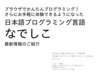 ブラウザでかんたんプログラミング！
さらにお手軽に体験できるようになった
日本語プログラミング言語
なでしこ
最新情報のご紹介
OSC2017京都 8月5日 (土) 13時00分
日本語プログラミング言語「なでしこ」友の会
はやしま
レベル：入門編
対象者：日本語プログラミングに興味のある方
前提知識：特になし
【カテゴリ】プログラミング言語
 