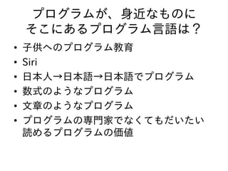 プログラムが、身近なものに
そこにあるプログラム言語は？
• 子供へのプログラム教育
• Siri
• 日本人→日本語→日本語でプログラム
• 数式のようなプログラム
• 文章のようなプログラム
• プログラムの専門家でなくてもだいたい
読めるプログラムの価値
 