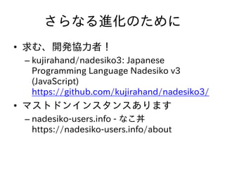 さらなる進化のために
• 求む、開発協力者！
– kujirahand/nadesiko3: Japanese
Programming Language Nadesiko v3
(JavaScript)
https://github.com/kujirahand/nadesiko3/
• マストドンインスタンスあります
– nadesiko-users.info - なこ丼
https://nadesiko-users.info/about
 