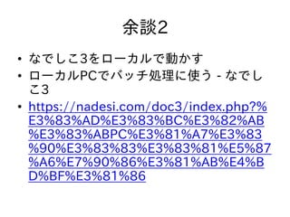 余談2
• なでしこ3をローカルで動かす
• ローカルPCでバッチ処理に使う - なでし
こ3
• https://nadesi.com/doc3/index.php?%
E3%83%AD%E3%83%BC%E3%82%AB
%E3%83%ABPC%E3%81%A7%E3%83
%90%E3%83%83%E3%83%81%E5%87
%A6%E7%90%86%E3%81%AB%E4%B
D%BF%E3%81%86
 