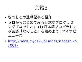 余談3
• なでしこの連載記事ご紹介
• ゼロからはじめてみる日本語プログラミ
ング「なでしこ」 (1) 日本語プログラミン
グ言語「なでしこ」を始めよう | マイナビ
ニュース
• http://news.mynavi.jp/series/nadeshiko
/001/
 