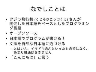 なでしことは
• クジラ飛行机 (くじらひこうづくえ) さんが
開発した日本語をベースとしたプログラミン
グ言語
• オープンソース
• 日本語でプログラムが書ける！
• 文法を自然な日本語に近づける
– とはいえ、イマドキのAIといったものではなく、
あまり融通はききません
• 「こんにちは」と言う
 