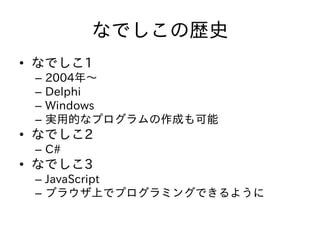なでしこの歴史
• なでしこ1
– 2004年～
– Delphi
– Windows
– 実用的なプログラムの作成も可能
• なでしこ2
– C#
• なでしこ3
– JavaScript
– ブラウザ上でプログラミングできるように
 