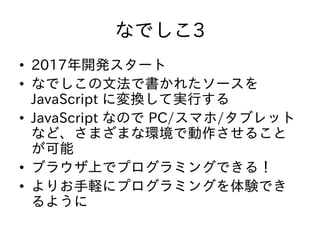 なでしこ3
• 2017年開発スタート
• なでしこの文法で書かれたソースを
JavaScript に変換して実行する
• JavaScript なので PC/スマホ/タブレット
など、さまざまな環境で動作させること
が可能
• ブラウザ上でプログラミングできる！
• よりお手軽にプログラミングを体験でき
るように
 