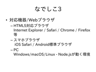 なでしこ3
• 対応機器/Webブラウザ
– HTML5対応ブラウザ
Internet Explorer / Safari / Chrome / Firefox
等
– スマホブラウザ
iOS Safari / Android標準ブラウザ
– PC
Windows/macOS/Linux - Node.jsが動く環境
 