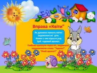 Вправа «Квіти”
Як духмяно пахнуть квіти!
Задоволені всі діти.
Кожен з них відчути рад
Цей чудовий аромат.
Глибоко вдихнути...