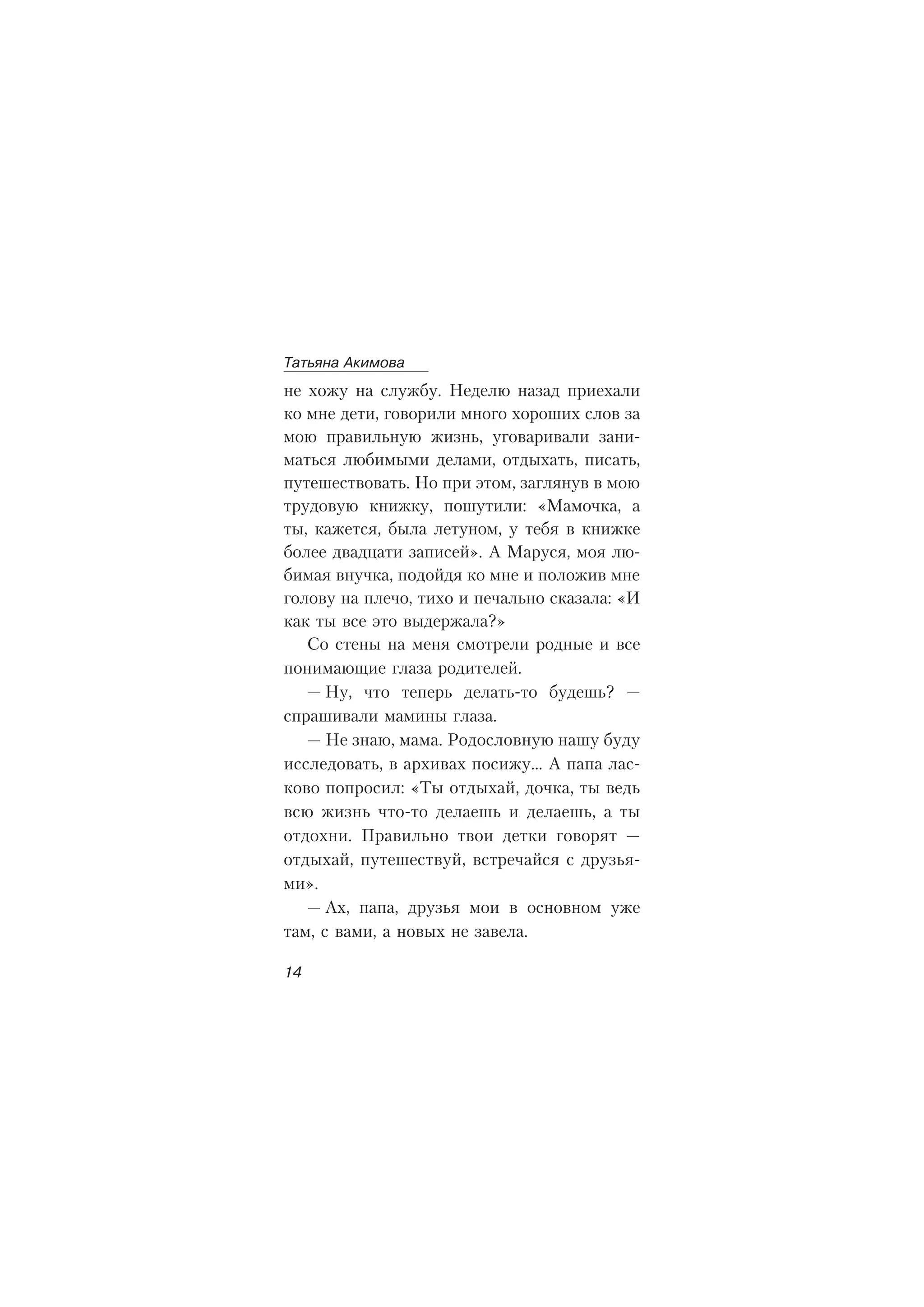 íå õîæó íà ñëóæáó. Íåäåëþ íàçàä ïðèåõàëè
êî ìíå äåòè, ãîâîðèëè ìíîãî õîðîøèõ ñëîâ çà
ìîþ ïðàâèëüíóþ æèçíü, óãîâàðèâàëè çàíè-
ìàòüñÿ ëþáèìûìè äåëàìè, îòäûõàòü, ïèñàòü,
ïóòåøåñòâîâàòü. Íî ïðè ýòîì, çàãëÿíóâ â ìîþ
òðóäîâóþ êíèæêó, ïîøóòèëè: «Ìàìî÷êà, à
òû, êàæåòñÿ, áûëà ëåòóíîì, ó òåáÿ â êíèæêå
áîëåå äâàäöàòè çàïèñåé». À Ìàðóñÿ, ìîÿ ëþ-
áèìàÿ âíó÷êà, ïîäîéäÿ êî ìíå è ïîëîæèâ ìíå
ãîëîâó íà ïëå÷î, òèõî è ïå÷àëüíî ñêàçàëà: «È
êàê òû âñå ýòî âûäåðæàëà?»
Ñî ñòåíû íà ìåíÿ ñìîòðåëè ðîäíûå è âñå
ïîíèìàþùèå ãëàçà ðîäèòåëåé.
— Íó, ÷òî òåïåðü äåëàòü-òî áóäåøü? —
ñïðàøèâàëè ìàìèíû ãëàçà.
— Íå çíàþ, ìàìà. Ðîäîñëîâíóþ íàøó áóäó
èññëåäîâàòü, â àðõèâàõ ïîñèæó… À ïàïà ëàñ-
êîâî ïîïðîñèë: «Òû îòäûõàé, äî÷êà, òû âåäü
âñþ æèçíü ÷òî-òî äåëàåøü è äåëàåøü, à òû
îòäîõíè. Ïðàâèëüíî òâîè äåòêè ãîâîðÿò —
îòäûõàé, ïóòåøåñòâóé, âñòðå÷àéñÿ ñ äðóçüÿ-
ìè».
— Àõ, ïàïà, äðóçüÿ ìîè â îñíîâíîì óæå
òàì, ñ âàìè, à íîâûõ íå çàâåëà.
Òàòüÿíà Àêèìîâà
14
 