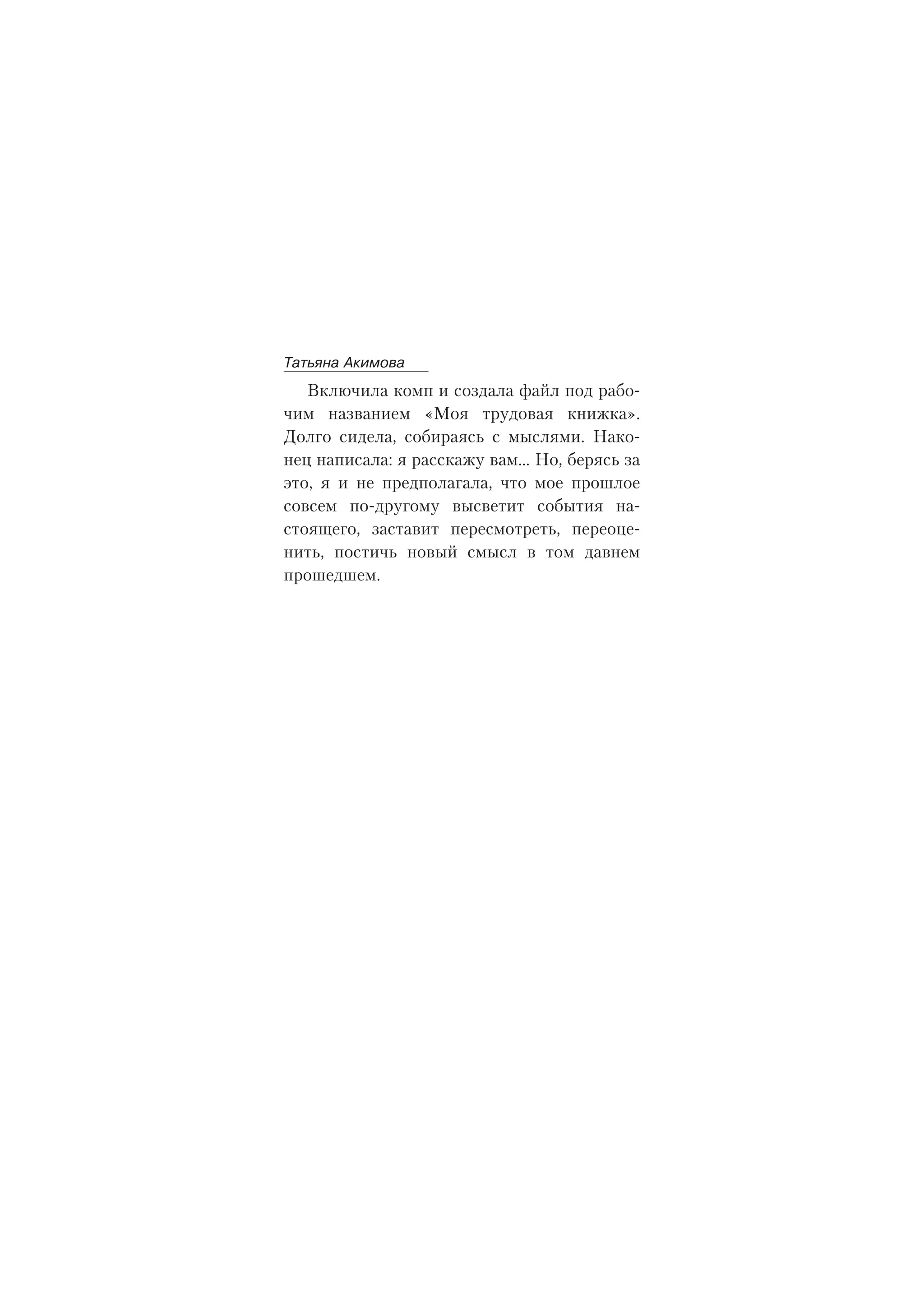 Âêëþ÷èëà êîìï è ñîçäàëà ôàéë ïîä ðàáî-
÷èì íàçâàíèåì «Ìîÿ òðóäîâàÿ êíèæêà».
Äîëãî ñèäåëà, ñîáèðàÿñü ñ ìûñëÿìè. Íàêî-
íåö íàïèñàëà: ÿ ðàññêàæó âàì… Íî, áåðÿñü çà
ýòî, ÿ è íå ïðåäïîëàãàëà, ÷òî ìîå ïðîøëîå
ñîâñåì ïî-äðóãîìó âûñâåòèò ñîáûòèÿ íà-
ñòîÿùåãî, çàñòàâèò ïåðåñìîòðåòü, ïåðåîöå-
íèòü, ïîñòè÷ü íîâûé ñìûñë â òîì äàâíåì
ïðîøåäøåì.
Òàòüÿíà Àêèìîâà
 