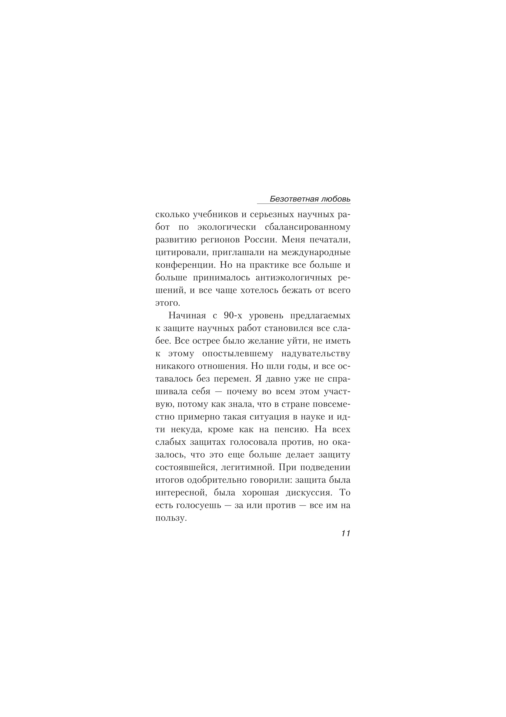 ñêîëüêî ó÷åáíèêîâ è ñåðüåçíûõ íàó÷íûõ ðà-
áîò ïî ýêîëîãè÷åñêè ñáàëàíñèðîâàííîìó
ðàçâèòèþ ðåãèîíîâ Ðîññèè. Ìåíÿ ïå÷àòàëè,
öèòèðîâàëè, ïðèãëàøàëè íà ìåæäóíàðîäíûå
êîíôåðåíöèè. Íî íà ïðàêòèêå âñå áîëüøå è
áîëüøå ïðèíèìàëîñü àíòèýêîëîãè÷íûõ ðå-
øåíèé, è âñå ÷àùå õîòåëîñü áåæàòü îò âñåãî
ýòîãî.
Íà÷èíàÿ ñ 90-õ óðîâåíü ïðåäëàãàåìûõ
ê çàùèòå íàó÷íûõ ðàáîò ñòàíîâèëñÿ âñå ñëà-
áåå. Âñå îñòðåå áûëî æåëàíèå óéòè, íå èìåòü
ê ýòîìó îïîñòûëåâøåìó íàäóâàòåëüñòâó
íèêàêîãî îòíîøåíèÿ. Íî øëè ãîäû, è âñå îñ-
òàâàëîñü áåç ïåðåìåí. ß äàâíî óæå íå ñïðà-
øèâàëà ñåáÿ — ïî÷åìó âî âñåì ýòîì ó÷àñò-
âóþ, ïîòîìó êàê çíàëà, ÷òî â ñòðàíå ïîâñåìå-
ñòíî ïðèìåðíî òàêàÿ ñèòóàöèÿ â íàóêå è èä-
òè íåêóäà, êðîìå êàê íà ïåíñèþ. Íà âñåõ
ñëàáûõ çàùèòàõ ãîëîñîâàëà ïðîòèâ, íî îêà-
çàëîñü, ÷òî ýòî åùå áîëüøå äåëàåò çàùèòó
ñîñòîÿâøåéñÿ, ëåãèòèìíîé. Ïðè ïîäâåäåíèè
èòîãîâ îäîáðèòåëüíî ãîâîðèëè: çàùèòà áûëà
èíòåðåñíîé, áûëà õîðîøàÿ äèñêóññèÿ. Òî
åñòü ãîëîñóåøü — çà èëè ïðîòèâ — âñå èì íà
ïîëüçó.
Áåçîòâåòíàÿ ëþáîâü
11
 