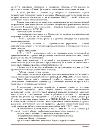 Страница 17
института воспитания россиянина и гражданина общества, путѐм влияния на
родителей и защиты ребѐнка от физического, психического, социального насилия.
В целях усиления в детском саду контроля и недопущения случаев
безразличного отношения к детям и жестокого обращения родителей и иных лиц, на
которых возложены обязанности по их воспитанию в МБДОУ, с 08.10.2013 создана
комиссия по защите прав дошкольников.
Главная цель комиссии по защите прав дошкольников: осуществление функций
по реализации прав дошкольников Российской Федерации на установленное Законом
Российской Федерации «Об образовании», получение бесплатного дошкольного
образования в пределах ФГОС ДО.
Основные задачи комиссии:
- профилактика безнадзорности и безразличного отношения к дошкольникам со
стороны родителей или лиц, их заменяющих;
- работа с семьями «группы риска» и с семьями, находящимися в социально
опасном положении;
- обеспечение создания в образовательном учреждении условий,
гарантирующих охрану и укрепление здоровья, становление и формирование личности
воспитанников;
- охрана прав детства.
В 2016 - 2017 г. проводилась работа по реализации плана мероприятий по
профилактике безнадзорности и безразличного отношения к дошкольникам со стороны
родителей или лиц, их заменяющих.
Всего было проведено - 6 заседаний с приглашением специалистов ДОУ,
воспитанников, родителей (законных представителей) из 5 семей. В соответствии с
планом работы рассмотрены профилактические вопросы:
- Защита детей от жестокого обращения со стороны родителей, как проблема
преемственности между детским садом и школой;
- Работа с семьями группы «риска»;
- Посещение специалистов в решении проблемы родителей (по необходимости)
отдела опеки и попечительства Советского района, ГАУ СО ЦСЗН Советского района.
Таким образом, работа социальной службы и комиссии по защите прав
дошкольников направлена на создание в ДОУ атмосферы общности интересов в деле
воспитания и обучения воспитанников.
В дошкольном учреждении разработана и активно реализуется программа
социального партнерства, целью которой является создание образовательной
развивающей среды, способствующей успешной социально-культурной адаптации,
социализации и самореализации личности ребенка-дошкольника. На протяжении
многих лет детский сад сотрудничает с МБОУ-СОШ № 1 и МБОУ «Лицей» р.п.
Степное по вопросам преемственности, с МБУДО-РДДиЮ р.п. Степное и Штабом
Степновского Станичного Казачьего Общества (атаманом - Назимовым В.А.) в рамках
реализации долгосрочной целевой программы «Духовно-нравственное воспитание
детей и молодежи в Советском муниципальном районе на 2012-2017 годы».
В соответствии с планом работы с МБОУ СОШ № 1 и МБОУ «Лицей» р.п.
Степное в течение учебного года были проведены следующие мероприятия:
- торжественная линейка «Посвящение в первоклассники»;
- посещение образовательной деятельности учителями школы;
- экскурсия «Здравствуй школа»;
- родительское собрание с родителями будущих первоклассников.
 