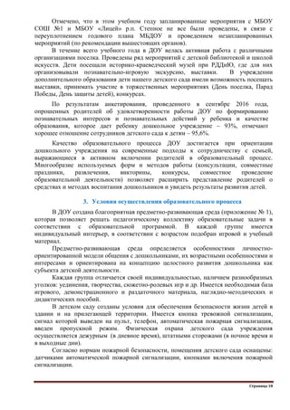 Страница 18
Отмечено, что в этом учебном году запланированные мероприятия с МБОУ
СОШ №1 и МБОУ «Лицей» р.п. Степное не все были проведены, в связи с
переуплотнением годового плана МБДОУ и проведением незапланированных
мероприятий (по рекомендации вышестоящих органов).
В течение всего учебного года в ДОУ велась активная работа с различными
организациями поселка. Проведены ряд мероприятий с детской библиотекой и школой
искусств. Дети посещали историко-краеведческий музей при РДДиЮ, где для них
организовывали познавательно-игровую экскурсию, выставки. В учреждении
дополнительного образования дети нашего детского сада имели возможность посещать
выставки, принимать участие в торжественных мероприятиях (День поселка, Парад
Победы, День защиты детей), конкурсах.
По результатам анкетирования, проведенного в сентябре 2016 года,
опрошенных родителей об удовлетворенности работы ДОУ по формированию
познавательных интересов и познавательных действий у ребенка и качестве
образования, которое дает ребенку дошкольное учреждение – 93%, отмечают
хорошее отношение сотрудников детского сада к детям – 95,6%.
Качество образовательного процесса ДОУ достигается при ориентации
дошкольного учреждения на современные подходы к сотрудничеству с семьей,
выражающиеся в активном включении родителей в образовательный процесс.
Многообразие используемых форм и методов работы (консультации, совместные
праздники, развлечения, викторины, конкурсы, совместное проведение
образовательной деятельности) позволяет расширить представление родителей о
средствах и методах воспитания дошкольников и увидеть результаты развития детей.
3. Условия осуществления образовательного процесса
В ДОУ создана благоприятная предметно-развивающая среда (приложение № 1),
которая позволяет решать педагогическому коллективу образовательные задачи в
соответствии с образовательной программой. В каждой группе имеется
индивидуальный интерьер, в соответствии с возрастом подобран игровой и учебный
материал.
Предметно-развивающая среда определяется особенностями личностно-
ориентированной модели общения с дошкольниками, их возрастными особенностями и
интересами и ориентирована на концепцию целостного развития дошкольника как
субъекта детской деятельности.
Каждая группа отличается своей индивидуальностью, наличием разнообразных
уголков: уединения, творчества, сюжетно-ролевых игр и др. Имеется необходимая база
игрового, демонстрационного и раздаточного материала, наглядно-методических и
дидактических пособий.
В детском саду созданы условия для обеспечения безопасности жизни детей в
здании и на прилегающей территории. Имеется кнопка тревожной сигнализации,
сигнал которой выведен на пульт, телефон, автоматическая пожарная сигнализация,
введен пропускной режим. Физическая охрана детского сада учреждения
осуществляется дежурным (в дневное время), штатными сторожами (в ночное время и
в выходные дни).
Согласно нормам пожарной безопасности, помещения детского сада оснащены:
датчиками автоматической пожарной сигнализации, кнопками включения пожарной
сигнализации.
 