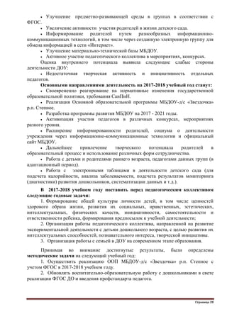 Страница 28
 Улучшение предметно-развивающей среды в группах в соответствии с
ФГОС.
 Увеличение активности участия родителей в жизни детского сада.
 Информирование родителей путем разнообразных информационно-
коммуникационных технологий, в том числе через созданную электронную группу для
обмена информацией в сети «Интернет».
 Улучшение материально-технической базы МБДОУ.
 Активное участие педагогического коллектива в мероприятиях, конкурсах.
Оценка внутреннего потенциала выявила следующие слабые стороны
деятельности ДОУ:
 Недостаточная творческая активность и инициативность отдельных
педагогов.
Основными направлениями деятельность на 2017-2018 учебный год станут:
 Своевременно реагирование на нормативные изменения государственной
образовательной политики, требования СанПиН.
 Реализация Основной образовательной программы МБДОУ-д/с «Звездочка»
р.п. Степное.
 Разработка программы развития МБДОУ на 2017 - 2021 годы.
 Активизация участия педагогов в различных конкурсах, мероприятиях
разного уровня.
 Расширение информированности родителей, социума о деятельности
учреждения через информационно-коммуникационные технологии и официальный
сайт МБДОУ.
 Дальнейшее привлечение творческого потенциала родителей в
образовательный процесс и использование различных форм сотрудничества.
 Работа с детьми и родителями раннего возраста, педагогами данных групп (в
адаптационный период).
 Работа с электронными таблицами в деятельности детского сада (для
подсчета калорийности, анализа заболеваемости, подсчета результатов мониторинга
(диагностики) развития дошкольников, систематизации данных и т.д.).
В 2017-2018 учебном году поставить перед педагогическим коллективом
следующие годовые задачи:
1. Формирование общей культуры личности детей, в том числе ценностей
здорового образа жизни, развития их социальных, нравственных, эстетических,
интеллектуальных, физических качеств, инициативности, самостоятельности и
ответственности ребенка, формирования предпосылок к учебной деятельности;
2. Организация работы педагогического коллектива, направленной на развитие
экспериментальной деятельности с детьми дошкольного возраста, с целью развития их
интеллектуальных способностей, познавательного интереса, творческой инициативы.
3. Организация работы с семьей в ДОУ на современном этапе образования.
Принимая во внимание достигнутые результаты, были определены
методические задачи на следующий учебный год:
1. Осуществить реализацию ООП МБДОУ-д/с «Звездочка» р.п. Степное с
учетом ФГОС в 2017-2018 учебном году.
2. Обновлять воспитательно-образовательную работу с дошкольниками в свете
реализации ФГОС ДО и введения профстандарта педагога.
 