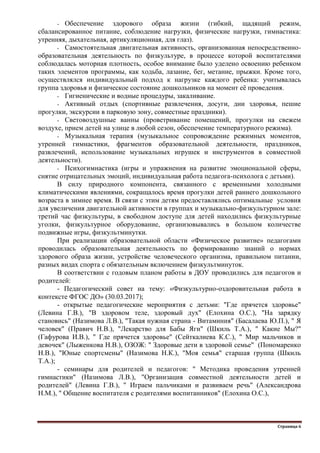 Страница 6
- Обеспечение здорового образа жизни (гибкий, щадящий режим,
сбалансированное питание, соблюдение нагрузки, физические нагрузки, гимнастика:
утренняя, дыхательная, артикуляционная, для глаз).
- Самостоятельная двигательная активность, организованная непосредственно-
образовательная деятельность по физкультуре, в процессе которой воспитателями
соблюдалась моторная плотность, особое внимание было уделено освоению ребенком
таких элементов программы, как ходьба, лазание, бег, метание, прыжки. Кроме того,
осуществлялся индивидуальный подход к нагрузке каждого ребенка: учитывалась
группа здоровья и физическое состояние дошкольников на момент еѐ проведения.
- Гигиенические и водные процедуры, закаливание.
- Активный отдых (спортивные развлечения, досуги, дни здоровья, пешие
прогулки, экскурсии в парковую зону, совместные праздники).
- Световоздушные ванны (проветривание помещений, прогулки на свежем
воздухе, прием детей на улице в любой сезон, обеспечение температурного режима).
- Музыкальная терапия (музыкальное сопровождение режимных моментов,
утренней гимнастики, фрагментов образовательной деятельности, праздников,
развлечений, использование музыкальных игрушек и инструментов в совместной
деятельности).
- Психогимнастика (игры и упражнения на развитие эмоциональной сферы,
снятие отрицательных эмоций, индивидуальная работа педагога-психолога с детьми).
В силу природного компонента, связанного с временными холодными
климатическими явлениями, сокращалось время прогулки детей раннего дошкольного
возраста в зимнее время. В связи с этим детям предоставлялись оптимальные условия
для увеличения двигательной активности в группах и музыкально-физкультурном зале:
третий час физкультуры, в свободном доступе для детей находились физкультурные
уголки, физкультурное оборудование, организовывались в большом количестве
подвижные игры, физкультминутки.
При реализации образовательной области «Физическое развитие» педагогами
проводилась образовательная деятельность по формированию знаний о нормах
здорового образа жизни, устройстве человеческого организма, правильном питании,
разных видах спорта с обязательным включением физкультминуток.
В соответствии с годовым планом работы в ДОУ проводились для педагогов и
родителей:
- Педагогический совет на тему: «Физкультурно-оздоровительная работа в
контексте ФГОС ДО» (30.03.2017);
- открытые педагогические мероприятия с детьми: "Где прячется здоровье"
(Левина Г.В.), "В здоровом теле, здоровый дух" (Елохина О.С.), "На зарядку
становись" (Назимова Л.В.), "Такая нужная страна - Витаминия" (Басалаева Ю.П.), " Я
человек" (Правич Н.В.), "Лекарство для Бабы Яги" (Шкиль Т.А.), " Какие Мы?"
(Гафурова И.В.), " Где прячется здоровье" (Сейткалиева К.С.), " Мир мальчиков и
девочек" (Лыженкова Н.В.), ОЗОЖ: " Здоровые дети в здоровой семье" (Пономаренко
Н.В.), "Юные спортсмены" (Назимова Н.К.), "Моя семья" старшая группа (Шкиль
Т.А.);
- семинары для родителей и педагогов: " Методика проведения утренней
гимнастики" (Назимова Л.В.), "Организация совместной деятельности детей и
родителей" (Левина Г.В.), " Играем пальчиками и развиваем речь" (Александрова
Н.М.), " Общение воспитателя с родителями воспитанников" (Елохина О.С.),
 