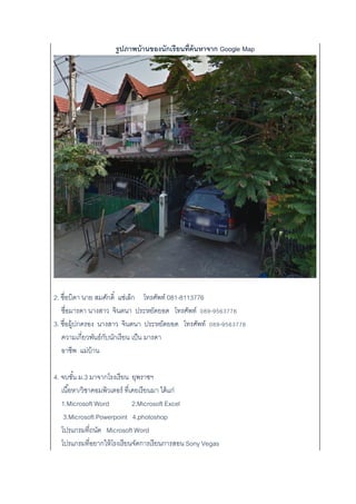 รูปภาพบ้านของนักเรียนที่ค้นหาจาก Google Map
2. ชื่อบิดา นาย สมศักดิ์ แซ่เล็ก โทรศัพท์ 081-8113776
ชื่อมารดา นางสาว จินตนา ประหยัดยอด โทรศัพท์ 089-9563776
3. ชื่อผู้ปกครอง นางสาว จินตนา ประหยัดยอด โทรศัพท์ 089-9563776
ความเกี่ยวพันธ์กับนักเรียน เป็น มารดา
อาชีพ แม่บ้าน
4. จบชั้น ม.3 มาจากโรงเรียน ยุพราชฯ
เนื้อหา/วิชาคอมพิวเตอร์ ที่เคยเรียนมา ได้แก่
1.Microsoft Word 2.Microsoft Excel
3.Microsoft Powerpoint 4.photoshop
โปรแกรมที่ถนัด Microsoft Word
โปรแกรมที่อยากให้โรงเรียนจัดการเรียนการสอน Sony Vegas
 