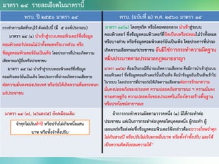 พรบ. ปี 2550 มาตรา 14 พรบ. (ฉบับที่ 2) พ.ศ. 2560 มาตรา 14
กระทาความผิดที่ระบุไว้ ดังต่อไปนี้ (มี 5 องค์ประกอบ)
มาตรา 14 (๑) นาเข้าสู่ระบบคอมพิวเตอร์ซึ่งข้อมูล
คอมพิวเตอร์ปลอมไม่ว่าทั้งหมดหรือบางส่วน หรือ
ข้อมูลคอมพิวเตอร์อันเป็นเท็จ โดยประการที่น่าจะเกิดความ
เสียหายแก่ผู้อื่นหรือประชาชน
มาตรา 14 (๒) นาเข้าสู่ระบบคอมพิวเตอร์ซึ่งข้อมูล
คอมพิวเตอร์อันเป็นเท็จ โดยประการที่น่าจะเกิดความเสียหาย
ต่อความมั่นคงของประเทศ หรือก่อให้เกิดความตื่นตระหนก
แก่ประชาชน
มาตรา 14(1) โดยทุจริต หรือโดยหลอกลวง นาเข้าสู่ระบบ
คอมพิวเตอร์ ซึ่งข้อมูลคอมพิวเตอร์ที่บิดเบือนหรือปลอมไม่ว่าทั้งหมด
หรือบางส่วน หรือข้อมูลคอมพิวเตอร์อันเป็นเท็จ โดยประการที่น่าจะ
เกิดความเสียหายแก่ประชาชน อันมิใช่การกระทาความผิดฐาน
หมิ่นประมาทตามประมวลกฎหมายอาญา
มาตรา 14(2) ต้องเป็นกรณีที่น่าจะเกิดความเสียหาย คือมีการนาเข้าสู่ระบบ
คอมพิวเตอร์ ซึ่งข้อมูลคอมพิวเตอร์นั้นเป็นเท็จ คือนาข้อมูลอันเป็นเท็จเข้าไป
ในระบบ โดยประการที่น่าจะก่อให้เกิดความเสียหายต่อการรักษาความ
มั่นคงปลอดภัยของประเทศ ความปลอดภัยสาธารณะ ฯ ความมั่นคง
ทางเศรษฐกิจ ความปลอดภัยของประเทศในเรื่องโครงสร้างพื้นฐาน
หรือประโยชน์สาธารณะ
มาตรา 14 (3), (4)และ(5) ยังเหมือนเดิม ถ้าการกระทาความผิดตามวรรคหนึ่ง (1) มิได้กระทาต่อ
ประชาชน แต่เป็นการกระทาต่อบุคคลใดบุคคลหนึ่ง ผู้กระทา ผู้
เผยแพร่หรือส่งต่อซึ่งข้อมูลคอมพิวเตอร์ดังกล่าวต้องระวางโทษจาคุก
ไม่เกินสามปี หรือปรับไม่เกินหกหมื่นบาท หรือทั้งจาทั้งปรับ และให้
เป็นความผิดอันยอมความได้”
มาตรา 14 รายละเอียดในมาตรานี้
จาคุกไม่เกินห้าปี หรือปรับไม่เกินหนึ่งแสน
บาท หรือทั้งจาทั้งปรับ
 