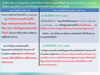 พรบ. ปี 2550 มาตรา 14 พรบ. (ฉบับทื่ 2) พ.ศ. 2560 มาตรา 14
กระทาความผิดที่ระบุไว้ ดังต่อไปนี้ (มี 5 องค์ประกอบ)
(๑) นาเข้าสู่ระบบคอมพิวเตอร์ซึ่ง
ข้อมูล คอมพิวเตอร์ปลอมไม่ว่าทั้งหมด
หรือบางส่วน หรือข้อมูลคอมพิวเตอร์อัน
เป็นเท็จ โดยประการที่น่าจะเกิดความเสียหาย
แก่ผู้อื่นหรือประชาชน
ประเด็นที่แก้ไข มาตรา 14(1)
แก้ไขโดยเพิ่มคาว่า “โดยทุจริตหรือโดยหลอกลวง” เข้าไปจาก เดิมมาตรา
14 ของปี 2550 และ...ซึ่งข้อมูลคอมพิวเตอร์ที่บิดเบือนหรือปลอม .. และ
อันมิใช่การกระทาความผิดฐานหมิ่นประมาทตามประมวลกฎหมายอาญา
บิดเบือน เช่น บิดเบือนราคาหุ้นในตลาดหลักทรัพย์ฯ ที่ทาให้กลไกของ
ตลาดหลักทรัพย์ผิดไป
(๒) นาเข้าสู่ระบบคอมพิวเตอร์ซึ่ง
ข้อมูลคอมพิวเตอร์อันเป็นเท็จ โดยประการที่
น่าจะเกิดความเสียหายต่อความมั่นคงของ
ประเทศ หรือก่อให้เกิดความตื่นตระหนก
แก่ประชาชน
ประเด็นที่แก้ไข มาตรา 14(2)
“นาเข้าสู่ระบบคอมพิวเตอร์ซึ่งข้อมูลคอมพิวเตอร์อันเป็นเท็จ โดยประการที่
น่าจะเกิดความเสียหายต่อการรักษาความมั่นคงปลอดภัยของประเทศ ความ
ปลอดภัยสาธารณะ ความมั่นคงในทางเศรษฐกิจของประเทศ หรือโครงสร้าง
พื้นฐานอันเป็นประโยชน์สาธารณะของประเทศ หรือก่อให้เกิดความตื่น
ตระหนกแก่ประชาชน”
มาตรา 14 การนาข้อมูลเข้าระบบแล้วทาให้เกิดความเสียหาย กฎหมายที่ใช้อยู่ปัจจุบัน พบว่ามีการนามาตรา 14 (1) ไป
ใช้แจ้งความฐานหมิ่นประมาท คือนาเข้าข้อมูลอันเป็นเท็จที่ทาให้เกิดความเสียหายต่อผู้อื่น
 