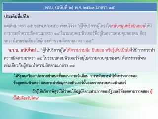 พรบ. (ฉบับที่ 2) พ.ศ. 2560 มาตรา 15
ประเด็นที่แก้ไข
แต่เดิมมาตรา 15 ของพ.ศ.2550 เขียนไว้ว่า “ผู้ให้บริการผู้ใดจงใจสนับสนุนหรือยินยอมให้มี
การกระทาความผิดตามมาตรา 14 ในระบบคอมพิวเตอร์ที่อยู่ในความควบคุมของตน ต้อง
ระวางโทษเช่นเดียวกับผู้กระทาความผิดตามมาตรา 14”
พ.ร.บ. ฉบับใหม่ .. “ผู้ให้บริการผู้ใดให้ความร่วมมือ ยินยอม หรือรู้เห็นเป็นใจให้มีการกระทา
ความผิดตามมาตรา 14 ในระบบคอมพิวเตอร์ที่อยู่ในความควบคุมของตน ต้องระวางโทษ
เช่นเดียวกับผู้กระทาความผิดตามมาตรา 14
ให้รัฐมนตรีออกประกาศกาหนดขั้นตอนการแจ้งเตือน การระงับการทาให้แพร่หลายของ
ข้อมูลคอมพิวเตอร์ และการนาข้อมูลคอมพิวเตอร์นั้นออกจากระบบคอมพิวเตอร์
ถ้าผู้ให้บริการพิสูจน์ได้ว่าตนได้ปฏิบัติตามประกาศของรัฐมนตรีที่ออกตามวรรคสอง ผู้
นั้นไม่ต้องรับโทษ”
 