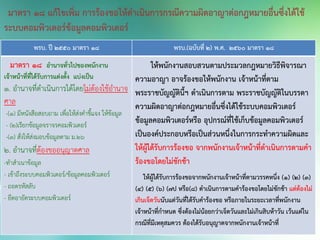 พรบ. ปี 2550 มาตรา 18 พรบ.(ฉบับที่ 2) พ.ศ. 2560 มาตรา 18
มาตรา ๑๘ อานาจทั่วไปของพนักงาน
เจ้าหน้าที่ที่ได้รับการแต่งตั้ง แบ่งเป็น
๑. อานาจที่ดาเนินการได้โดยไม่ต้องใช้อานาจ
ศาล
-(1) มีหนังสือสอบถาม เพื่อให้ส่งคาชี้แจง ให้ข้อมูล
- (2)เรียกข้อมูลจราจรคอมพิวเตอร์
-(3) สั่งให้ส่งมอบข้อมูลตาม ม.๒๖
๒. อานาจที่ต้องขออนุญาตศาล
-ทาสาเนาข้อมูล
- เข้าถึงระบบคอมพิวเตอร์/ข้อมูลคอมพิวเตอร์
- ถอดรหัสลับ
- ยึดอายัดระบบคอมพิวเตอร์
ให้พนักงานสอบสวนตามประมวลกฎหมายวิธีพิจารณา
ความอาญา อาจร้องขอให้พนักงาน เจ้าหน้าที่ตาม
พระราชบัญญัตินี้ฯ ดาเนินการตาม พระราชบัญญัติในบรรดา
ความผิดอาญาต่อกฎหมายอื่นซึ่งได้ใช้ระบบคอมพิวเตอร์
ข้อมูลคอมพิวเตอร์หรือ อุปกรณ์ที่ใช้เก็บข้อมูลคอมพิวเตอร์
เป็นองค์ประกอบหรือเป็นส่วนหนึ่งในการกระทาความผิดและ
ให้ผู้ได้รับการร้องขอ จากพนักงานเจ้าหน้าที่ดาเนินการตามคา
ร้องขอโดยไม่ชักช้า
ให้ผู้ได้รับการร้องขอจากพนักงานเจ้าหน้าที่ตามวรรคหนึ่ง (1) (2) (3)
(4) (5) (6) (7ป หรือ(8) ดาเนินการตามคาร้องขอโดยไม่ชักช้า แต่ต้องไม่
เกินเจ็ดวันนับแต่วันที่ได้รับคาร้องขอ หรือภายในระยะเวลาที่พนักงาน
เจ้าหน้าที่กาหนด ซึ่งต้องไม่น้อยกว่าเจ็ดวันและไม่เกินสิบห้าวัน เว้นแต่ใน
กรณีที่มีเหตุสมควร ต้องได้รับอนุญาตจากพนักงานเจ้าหน้าที่
มาตรา 18 แก้ไขเพิ่ม การร้องขอให้ดาเนินการกรณีความผิดอาญาต่อกฎหมายอื่นซึ่งได้ใช้
ระบบคอมพิวเตอร์ข้อมูลคอมพิวเตอร์
 