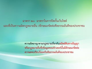 มาตรา 20 มาตราในการปิดกั้นเว็บไซต์
และที่เป็นความผิดกฎหมายอื่น /ลักษณะขัดต่อศีลธรรมอันดีของประชาชน
ความผิดอาญาตามกฎหมายเกี่ยวกับทรัพย์สินทางปัญญา
หรือกฎหมายอื่นซึ่งข้อมูลคอมพิวเตอร์นั้นมีลักษณะขัดต่อ
ความสงบเรียบร้อยหรือศีลธรรมอันดีของประชาชน
 