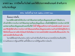 พรบ. (ฉบับที่ 2) พ.ศ. 2560 มาตรา 20
ขั้นตอนการปิดกั้น
ในกรณีที่ศาลมีคาสั่งให้ระงับการทาให้แพร่หลายหรือลบข้อมูลคอมพิวเตอร์ ให้พนักงาน
เจ้าหน้าที่ทาการระงับการทาให้แพร่หลายหรือลบข้อมูลนั้นเอง หรือสั่งให้ผู้ให้บริการระงับการทาให้
แพร่หลายหรือลบข้อมูลคอมพิวเตอร์นั้นก็ได้ ทั้งนี้ ให้รัฐมนตรีประกาศกาหนดหลักเกณฑ์ ระยะเวลา
และวิธีปฎิบัติสาหรับการระงับการทาให้เผยแพร่หรือลบข้อมูลของพนักงานเจ้าหน้าที่หรือผู้ให้บริการ
ให้เป็นไปในแนวทางเดียวกันโดยคานึงถึงพัฒนาการทางเทคโนโลยีสารสนเทศที่เปลี่ยนแปลงไป เว้น
แต่ศาลจะมีคาสั่งเป็นอย่างอื่น
ในกรณีที่มีเหตุจาเป็นเร่งด่วน พนักงานเจ้าหน้าที่จะยื่นคาร้องตามวรรคหนึ่งไปก่อนที่จะได้รับ
ความเห็นชอบจากรัฐมนตรีก็ได้ แต่ทั้งนี้ต้องรายงานให้รัฐมนตรีทราบโดยเร็ว
มาตรา 20 การปิดกั้นเว็บไซต์ และให้มีประกาศหลักเกณฑ์ สาหรับการ
ระงับ/ลบข้อมูล
 