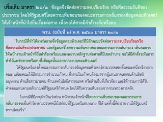 พรบ. (ฉบับที่ 2) พ.ศ. 2560 มาตรา 20/1
ในกรณีที่ทาให้แพร่หลายซึ่งข้อมูลคอมพิวเตอร์ที่มีลักษณะขัดต่อความสงบเรียบร้อยหรือ
ศีลธรรมอันดีของประชาชน และรัฐมนตรีโดยความเห็นชอบของคณะกรรมการกลั่นกรอง เห็นสมควร
ให้พนักงานเจ้าหน้าที่ยื่นคาร้องพร้อมแสดงพยานหลักฐานต่อศาลที่มีเขตอานาจ ขอให้มีคาสั่งระงับการ
ทาให้แพร่หลายหรือลบซึ่งข้อมูลนั้นออกจากระบบคอมพิวเตอร์
ให้รัฐมนตรีแต่งตั้งคณะกรรมการกลั่นกรองข้อมูลคอมพิวเตอร์ตามวรรคสองขึ้นคณะหนึ่งหรือหลาย
คณะ แต่ละคณะให้มีกรรมการจานวนเก้าคน ซึ่งสามในเก้าคนต้องมาจากผู้แทนภาคเอกชนด้านสิทธิ
มนุษยชน ด้านสื่อสารมวลชน ด้านเทคโนโลยีสารสนเทศ หรือด้านอื่นที่เกี่ยวข้อง และให้กรรมการได้รับ
ค่าตอบแทนตามหลักเกณฑ์ที่รัฐมนตรีกาหนด โดยได้รับความเห็นชอบจากกระทรวงการคลัง
ในกรณีที่มีเหตุจาเป็นเร่งด่วน พนักงานเจ้าหน้าที่โดยความเห็นชอบของคณะกรรมการ
กลั่นกรองจะยื่นคาร้องตามวรรคหนึ่งไปก่อนที่รัฐมนตรีมอบหมาย ก็ได้ แต่ทั้งนี้ต้องรายงานให้รัฐมนตรี
ทราบโดยเร็ว”
เพิ่มเติม มาตรา 20/1 ข้อมูลซึ่งขัดต่อความสงบเรียบร้อย หรือศีลธรรมอันดีของ
ประชาชน โดยให้รัฐมนตรีโดยความเห็นชอบของคณะกรรมการกลั่นกรองข้อมูลคอมพิวเตอร์
ให้เจ้าหน้าที่นาไปยื่นเรื่องต่อศาล เพื่อขอให้ศาลมีคาสั่งระงับหรือลบ
 