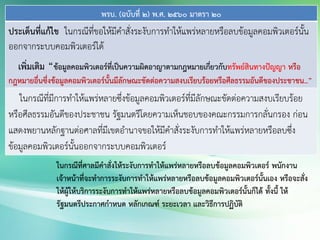 พรบ. (ฉบับที่ 2) พ.ศ. 2560 มาตรา 20
ประเด็นที่แก้ไข ในกรณีที่ขอให้มีคาสั่งระงับการทาให้แพร่หลายหรือลบข้อมูลคอมพิวเตอร์นั้น
ออกจากระบบคอมพิวเตอร์ได้
เพิ่มเติม “ข้อมูลคอมพิวเตอร์ที่เป็นความผิดอาญาตามกฎหมายเกี่ยวกับทรัพย์สินทางปัญญา หรือ
กฎหมายอื่นซึ่งข้อมูลคอมพิวเตอร์นั้นมีลักษณะขัดต่อความสงบเรียบร้อยหรือศีลธรรมอันดีของประชาชน..”
ในกรณีที่มีการทาให้แพร่หลายซึ่งข้อมูลคอมพิวเตอร์ที่มีลักษณะขัดต่อความสงบเรียบร้อย
หรือศีลธรรมอันดีของประชาชน รัฐมนตรีโดยความเห็นชอบของคณะกรรมการกลั่นกรอง ก่อน
แสดงพยานหลักฐานต่อศาลที่มีเขตอานาจขอให้มีคาสั่งระงับการทาให้แพร่หลายหรือลบซึ่ง
ข้อมูลคอมพิวเตอร์นั้นออกจากระบบคอมพิวเตอร์
ในกรณีที่ศาลมีคาสั่งให้ระงับการทาให้แพร่หลายหรือลบข้อมูลคอมพิวเตอร์ พนักงาน
เจ้าหน้าที่จะทาการระงับการทาให้แพร่หลายหรือลบข้อมูลคอมพิวเตอร์นั้นเอง หรือจะสั่ง
ให้ผู้ให้บริการระงับการทาให้แพร่หลายหรือลบข้อมูลคอมพิวเตอร์นั้นก็ได้ ทั้งนี้ ให้
รัฐมนตรีประกาศกาหนด หลักเกณฑ์ ระยะเวลา และวิธีการปฏิบัติ
 