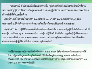 นอกจากนี้ ยังมีการแก้ไขในมมาตรา อื่น ๆที่เกี่ยวข้องกับพนักงานเจ้าหน้าที่ตาม
พระราชบัญญัติฯ ให้มีความรัดกุม คล่องตัวในการปฏิบัติงาน และกาหนดบทลงโทษพนักงาน
เจ้าหน้าที่ที่ชัดเจนขึ้นด้วย
เช่น มีการแก้ไขความในมาตรา 22 มาตรา 23 มาตรา 24 และมาตรา 25 แห่ง
พระราชบัญญัติว่าด้วยการกระทาความผิดเกี่ยวกับคอมพิวเตอร์ พ.ศ.2550
และมาตรา 28 “ผู้ที่ได้รับการแต่งตั้งเป็นพนักงานเจ้าหน้าที่ตามพระราชบัญญัตินี้ คานึงถึงภาระหน้าที่
ความรู้ความเชี่ยวชาญ ความขาดแคลนในการหาผู้มาปฏิบัติหน้าที่ หรือมีการสูญเสียผู้ปฏิบัติงานออกจาก
ระบบราชการเป็นจานวนมาก คุณภาพของงาน และการดารงตนอยู่ในความยุติธรรม โดยเปรียบเทียบ
ค่าตอบแทนของผู้ปฏิบัติงานอื่นในกระบวนการยุติธรรมด้วย”
การใช้อานาจของพนักงานเจ้าหน้าที่ตามร่าง พ.ร.บ. คอมฯ ยังต้องทาตามกลไกตรวจสอบการใช้
อานาจรัฐตามที่กฎหมายปัจจุบันกาหนดไว้ ซึ่งส่วนใหญ่ต้องขออนุญาตจากศาลก่อนจึงจะ
ดาเนินการ ได้ เช่น ทาสาเนา, ถอดรหัส, การตรวจสอบการเข้าถึงข้อมูล, ยึดอายัด ตามมาตรา ๑๘
มาตรา ๑๙ แห่ง พระราชบัญญัติ
 