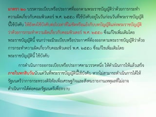 มาตรา ๒๐ บรรดาระเบียบหรือประกาศที่ออกตามพระราชบัญญัติว่าด้วยการกระทา
ความผิดเกี่ยวกับคอมพิวเตอร์ พ.ศ. ๒๕๕๐ ที่ใช้บังคับอยู่ในวันก่อนวันที่พระราชบัญญัติ
นี้ใช้บังคับ ให้ยังคงใช้บังคับต่อไปเท่าที่ไม่ขัดหรือแย้งกับบทบัญญัติแห่งพระราชบัญญัติ
ว่าด้วยการกระทาความผิดเกี่ยวกับคอมพิวเตอร์ พ.ศ. ๒๕๕๐ ซึ่งแก้ไขเพิ่มเติมโดย
พระราชบัญญัตินี้ จนกว่าจะมีระเบียบหรือประกาศที่ต้องออกตามพระราชบัญญัติว่าด้วย
การกระทาความผิดเกี่ยวกับคอมพิวเตอร์ พ.ศ. ๒๕๕๐ ซึ่งแก้ไขเพิ่มเติมโดย
พระราชบัญญัตินี้ ใช้บังคับ
การดาเนินการออกระเบียบหรือประกาศตามวรรคหนึ่ง ให้ดาเนินการให้แล้วเสร็จ
ภายในหกสิบวันนับแต่วันที่พระราชบัญญัตินี้ใช้บังคับ หากไม่สามารถดาเนินการได้ให้
รัฐมนตรีว่าการกระทรวงดิจิทัลเพื่อเศรษฐกิจและสังคมรายงานเหตุผลที่ไม่อาจ
ดาเนินการได้ต่อคณะรัฐมนตรีเพื่อทราบ
 