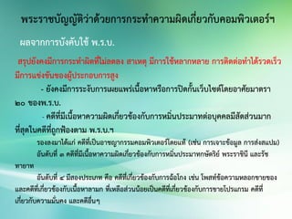 สรุปยังคงมีการกระทาผิดที่ไม่ลดลง สาเหตุ มีการใช้หลากหลาย การติดต่อทาได้รวดเร็ว
มีการแข่งขันของผู้ประกอบการสูง
- ยังคงมีการระงับการเผยแพร่เนื้อหาหรือการปิดกั้นเว็บไซต์โดยอาศัยมาตรา
๒๐ ของพ.ร.บ.
- คดีที่มีเนื้อหาความผิดเกี่ยวข้องกับการหมิ่นประมาทต่อบุคคลมีสัดส่วนมาก
ที่สุดในคดีที่ถูกฟ้องตาม พ.ร.บ.ฯ
รองลงมาได้แก่ คดีที่เป็นอาชญากรรมคอมพิวเตอร์โดยแท้ (เช่น การเจาะข้อมูล การส่งสแปม)
อันดับที่ 3 คดีที่มีเนื้อหาความผิดเกี่ยวข้องกับการหมิ่นประมาทกษัตริย์ พระราชินี และรัช
ทายาท
อันดับที่ 4 มีสองประเภท คือ คดีที่เกี่ยวข้องกับการฉ้อโกง เช่น โพสท์ข้อความหลอกขายของ
และคดีที่เกี่ยวข้องกับเนื้อหาลามก ที่เหลือส่วนน้อยเป็นคดีที่เกี่ยวข้องกับการขายโปรแกรม คดีที่
เกี่ยวกับความมั่นคง และคดีอื่นๆ
ผลจากการบังคับใช้ พ.ร.บ.
 