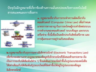 ปัจจุบันมีกฎหมายที่เกี่ยวข้องด้านความมั่นคงปลอดภัยทางเทคโนโลยี
สารสนเทศและการสื่อสาร
1. กฎหมายเกี่ยวกับการกระทาความผิดเกี่ยวกับ
คอมพิวเตอร์ (Computer Crime Law) เพื่อกาหนด
มาตรการทางอาญาในการลงโทษผู้กระทาผิดต่อระบบ
การทางานของคอมพิวเตอร์ ระบบข้อมูล และระบบ
เครือข่าย ทั้งนี้เพื่อเป็นหลักประกันสิทธิเสรีภาพ และ
การคุ้มครองการอยู่ร่วมกันของสังคม
2.กฎหมายเกี่ยวกับธุรกรรมทางอิเล็กทรอนิกส์ (Electronic Transactions Law)
เพื่อรับรองสถานะทางกฎหมายของข้อมูลอิเล็กทรอนิกส์ให้เสมอด้วยกระดาษ อัน
เป็นการรองรับนิติสัมพันธ์ต่าง ๆ ซึ่งแต่เดิมอาจจะจัดทาขึ้นในรูปแบบของหนังสือ
ให้เท่าเทียมกับนิติสัมพันธ์รูปแบบใหม่ที่จัดทาขึ้นให้อยู่ในรูปแบบของข้อมูล
อิเล็กทรอนิกส์
 