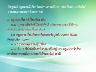 3. กฎหมายอื่น ๆที่เกี่ยวข้อง เช่น
3.1 กฎหมายลิขสิทธิ์(มีผลบังคับใช้ 4 สิงหาคม 2558 นี้ มีความ
เข้มข้นด้านเทคโนโลยีมากขึ้นกว่าเดิม )
3.2 กฎหมายเกี่ยวกับการคุ้มครองข้อมูลส่วนบุคคล (Data
Protection Law)
3.3 กฎหมายคุ้มครองผู้บริโภค
3.3 อื่น ๆ ที่กาลังมีการพิจารณากันอยู่ เช่น กฎหมายว่าด้วย
การรักษาความมั่นคงปลอดภัยไซเบอร์แห่งชาติ
ปัจจุบันมีกฎหมายที่เกี่ยวข้องด้านความมั่นคงปลอดภัยทางเทคโนโลยี
สารสนเทศและการสื่อสาร(ต่อ)
 