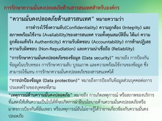 การรักษาความมั่นคงปลอดภัยด้านสารสนเทศสาหรับองค์กร
“ความมั่นคงปลอดภัยด้านสารสนเทศ” หมายความว่า
การดารงไว้ซึ่งความลับ(Confidentiality) ความถูกต้อง (Integrity) และ
สภาพพร้อมใช้งาน (Availability)ของสารสนเทศ รวมทั้งคุณสมบัติอื่น ได้แก่ ความ
ถูกต้องแท้จริง Authenticity) ความรับผิดชอบ (Accountability) การห้ามปฏิเสธ
ความรับผิดชอบ (Non-Repudiation) และความน่าเชื่อถือ (Reliability)
“การรักษาความมั่นคงปลอดภัยของข้อมูล (Data security)” หมายถึง การป้องกัน
ข้อมูลในบริบทของ การรักษาความลับ บูรณภาพ และความพร้อมใช้งานของข้อมูล ซึ่ง
สามารถใช้แทน การรักษาความมั่นคงปลอดภัยของสารสนเทศได้
“การปกป้องข้อมูล (Data protection)” หมายถึงการป้องกันข้อมูลส่วนบุคคลต่อการ
ประสงค์ร้ายของบุคคลที่สาม
“เหตุการณ์ด้านความมั่นคงปลอดภัย” หมายถึง การเกิดเหตุการณ์ หรือสภาพของบริการ
ที่แสดงให้เห็นความเป็นไปได้ที่จะเกิดการฝ่าฝืนนโยบายด้านความมั่นคงปลอดภัยหรือ
มาตรการป้องกันที่ล้มเหลว หรือเหตุการณ์อันไม่อาจรู้ได้ว่าอาจเกี่ยวข้องกับความมั่นคง
ปลอดภัย
 