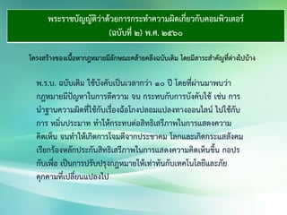 พระราชบัญญัติว่าด้วยการกระทาความผิดเกี่ยวกับคอมพิวเตอร์
(ฉบับที่ 2) พ.ศ. 2560
โครงสร้างของเนื้อหากฎหมายมีลักษณะคล้ายคลึงฉบับเดิม โดยมีสาระสาคัญที่ต่างไปบ้าง
พ.ร.บ. ฉบับเดิม ใช้บังคับเป็นเวลากว่า ๑๐ ปี โดยที่ผ่านมาพบว่า
กฎหมายมีปัญหาในการตีความ จน กระทบกับการบังคับใช้ เช่น การ
นาฐานความผิดที่ใช้กับเรื่องฉ้อโกงปลอมแปลงทางออนไลน์ ไปใช้กับ
การ หมิ่นประมาท ทาให้กระทบต่อสิทธิเสรีภาพในการแสดงความ
คิดเห็น จนทาให้เกิดการโจมตีจากประชาคม โลกและเกิดกระแสสังคม
เรียกร้องหลักประกันสิทธิเสรีภาพในการแสดงความคิดเห็นขึ้น กอปร
กับเพื่อ เป็นการปรับปรุงกฎหมายให้เท่าทันกับเทคโนโลยีและภัย
คุกคามที่เปลี่ยนแปลงไป
 