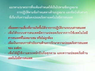 แนวทาง/มาตรการที่จะต้องกาหนดให้เป็นไปตามข้อกฎหมาย
การปฏิบัติตามข้อกาหนดทางด้านกฎหมาย และข้อบังคับต่างๆ
ที่เกี่ยวกับความมั่นคงปลอดภัยทางเทคโนโลยีสารสนเทศ
- เพื่อลดความเสี่ยงที่อาจเกิดขึ้นได้จากการปฏิบัติงานระบบสารสนเทศ
- เพื่อให้ระบบสารสนเทศมีความปลอดภัยจากการใช้เทคโนโลยี
สารสนเทศที่ไม่เหมาะสม หรือไม่ถูกต้อง
- เพื่อเป็นกรอบการดาเนินงานด้านการรักษาความปลอดภัยสารสนเทศ
ของ องค์กร
- เพื่อให้ผู้ใช้งานตระหนักถึงภัยคุกคาม และความปลอดภัยด้าน
เทคโนโลยีสารสนเทศ
 