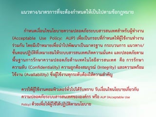 กาหนดเงื่อนไขนโยบายความปลอดภัยระบบสารสนเทศสาหรับผู้ทางาน
(Acceptable Use Policy: AUP) เพื่อเป็นกรอบที่กาหนดให้ผู้ใช้งานทางาน
ร่วมกัน โดยมีเป้าหมายเพื่อนาไปพัฒนาเป็นมาตรฐาน กระบวนการ แนวทาง/
ขั้นตอนปฏิบัติที่เหมาะสมให้ระบบสารสนเทศเกิดความมั่นคง และปลอดภัยตาม
พื้นฐานการรักษาความปลอดภัยด้านเทคโนโลยีสารสนเทศ คือ การรักษา
ความลับ (Confidentiality) ความถูกต้องสมบูรณ์ (Integrity) และความพร้อม
ใช้งาน (Availability) ซึ่งผู้ใช้งานทุกระดับต้องให้ความสาคัญ
ควรให้ผู้ใช้งานคอมพิวเตอร์ทั่วไปได้รับทราบ รับเงื่อนไขนโยบายเกี่ยวกับ
ความปลอดภัยระบบสารสนเทศขององค์กร หรือ AUP (Acceptable Use
Policy) ด้วยเพื่อให้ผู้ใช้ได้ปฏิบัติตามนโยบาย
แนวทาง/มาตรการที่จะต้องกาหนดให้เป็นไปตามข้อกฎหมาย
 