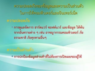 ความปลอดภัยของข้อมูลและความเป็นส่วนตัว
ในการใช้คอมพิวเตอร์และอินเทอร์เน็ต
ความปลอดภัย
การดูแลจัดการ ฮาร์ดแวร์ ซอฟต์แวร์ และข้อมูล ให้พ้น
จากอันตรายต่าง ๆ เช่น อาชญากรรมคอมพิวเตอร์ ภัย
ธรรมชาติ ภัยคุกคามอื่นๆ
ความเป็นส่วนตัว
การปกป้องข้อมูลส่วนตัวที่ไม่ต้องการเปิดเผยของผู้ใช้
 