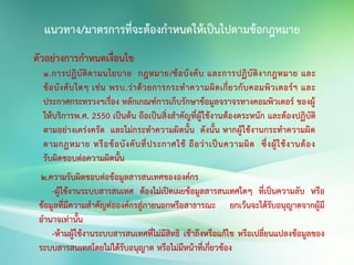 ตัวอย่างการกาหนดเงื่อนไข
1.การปฏิบัติตามนโยบาย กฎหมาย/ข้อบังคับ และการปฏิบัติงากฎหมาย และ
ข้อบังคับใดๆ เช่น พรบ.ว่าด้วยการกระทาความผิดเกี่ยวกับคอมพิวเตอร์ฯ และ
ประกาศกระทรวงฯเรื่อง หลักเกณฑ์การเก็บรักษาข้อมูลจราจรทางคอมพิวเตอร์ ของผู้
ให้บริการพ.ศ. 2550 เป็นต้น ถือเป็นสิ่งสาคัญที่ผู้ใช้งานต้องตระหนัก และต้องปฏิบัติ
ตามอย่างเคร่งครัด และไม่กระทาความผิดนั้น ดังนั้น หากผู้ใช้งานกระทาความผิด
ตามกฏหมาย หรือข้อบังคับที่ประกาศใช้ ถือว่าเป็นความผิด ซึ่งผู้ใช้งานต้อง
รับผิดชอบต่อความผิดนั้น
2.ความรับผิดชอบต่อข้อมูลสารสนเทศขององค์กร
-ผู้ใช้งานระบบสารสนเทศ ต้องไม่เปิดเผยข้อมูลสารสนเทศใดๆ ที่เป็นความลับ หรือ
ข้อมูลที่มีความสาคัญต่อองค์กรสู่ภายนอกหรือสาธารณะ ยกเว้นจะได้รับอนุญาตจากผู้มี
อานาจเท่านั้น
-ห้ามผู้ใช้งานระบบสารสนเทศที่ไม่มีสิทธิ เข้าถึงหรือแก้ไข หรือเปลี่ยนแปลงข้อมูลของ
ระบบสารสนเทศโดยไม่ได้รับอนุญาต หรือไม่มีหน้าที่เกี่ยวข้อง
 